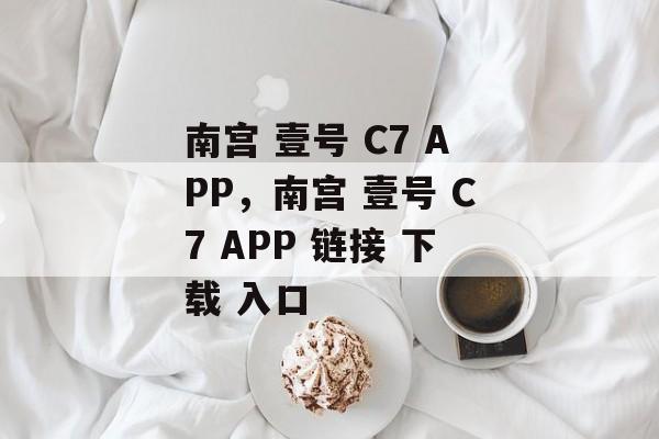 南宫 壹号 C7 APP，南宫 壹号 C7 APP 链接 下载 入口