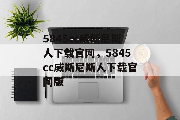 5845cc威斯尼斯人下载官网，5845cc威斯尼斯人下载官网版