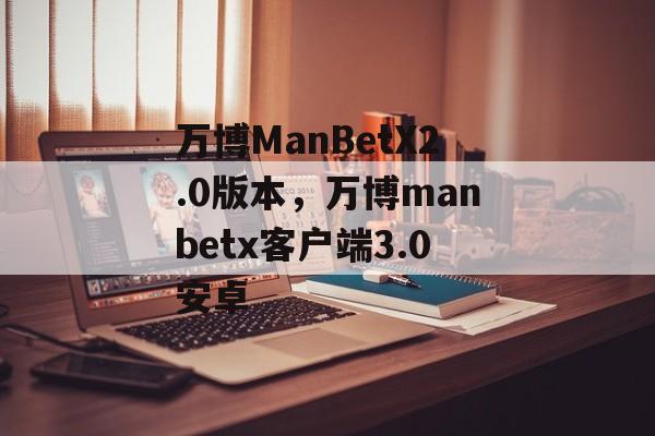 万博ManBetX2.0版本，万博manbetx客户端3.0安卓